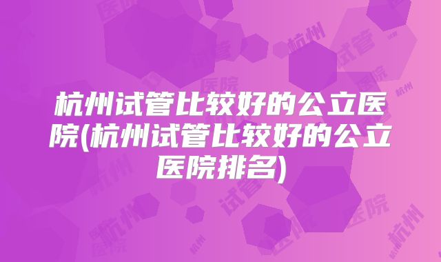 杭州试管比较好的公立医院(杭州试管比较好的公立医院排名)