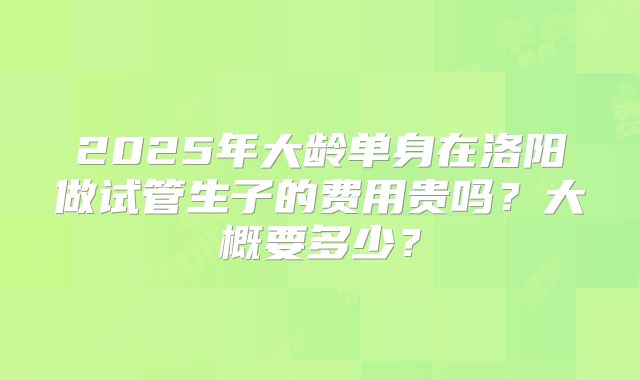 2025年大龄单身在洛阳做试管生子的费用贵吗?大概要多少?