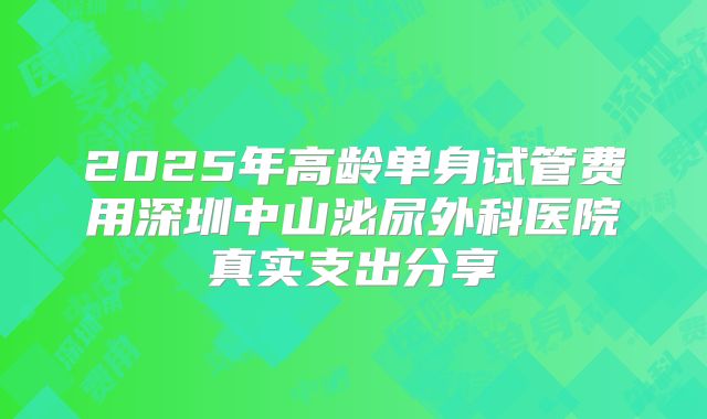 2025年高龄单身试管费用深圳中山泌尿外科医院真实支出分享