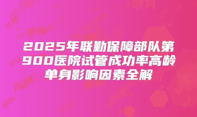 2025年联勤保障部队第900医院试管成功率高龄单身影响因素全解