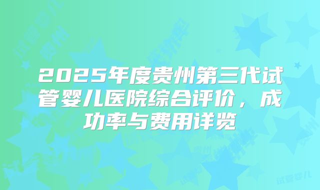 2025年度贵州第三代试管婴儿医院综合评价，成功率与费用详览