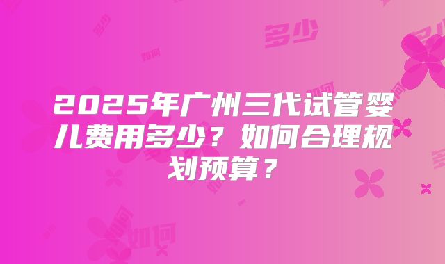 2025年广州三代试管婴儿费用多少?如何合理规划预算?