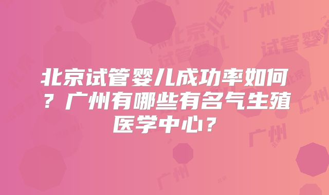 北京试管婴儿成功率如何?广州有哪些有名气生殖医学中心?