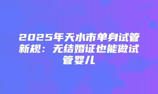 2025年天水市单身试管新规：无结婚证也能做试管婴儿