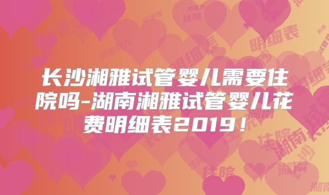 长沙湘雅试管婴儿需要住院吗-湖南湘雅试管婴儿花费明细表2019!