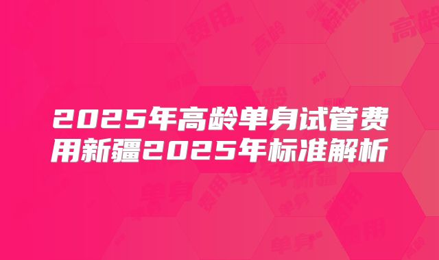 2025年高龄单身试管费用新疆2025年标准解析