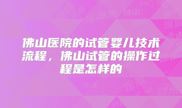 佛山医院的试管婴儿技术流程,佛山试管的操作过程是怎样的