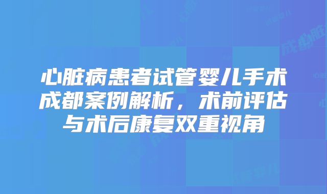 心脏病患者试管婴儿手术成都案例解析,术前评估与术后康复双重视角