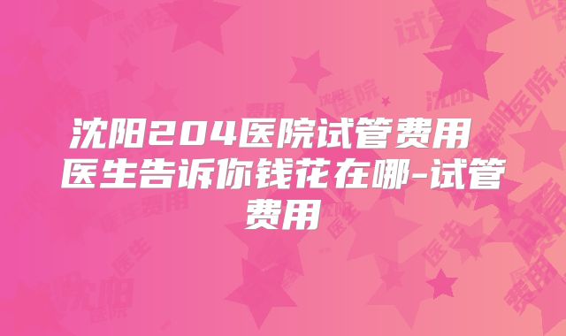 沈阳204医院试管费用 医生告诉你钱花在哪-试管费用