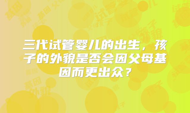 三代试管婴儿的出生,孩子的外貌是否会因父母基因而更出众?