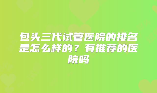 包头三代试管医院的排名是怎么样的?有推荐的医院吗