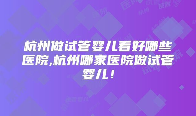 杭州做试管婴儿看好哪些医院,杭州哪家医院做试管婴儿!