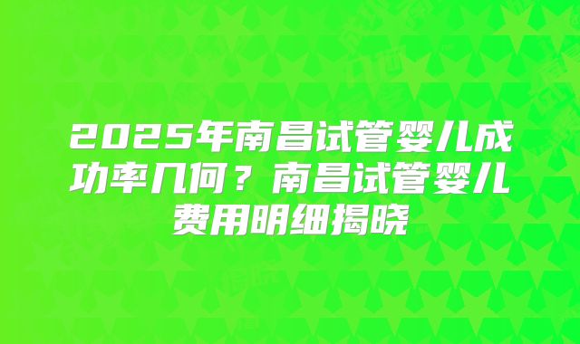 2025年南昌试管婴儿成功率几何?南昌试管婴儿费用明细揭晓