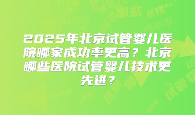 2025年北京试管婴儿医院哪家成功率更高?北京哪些医院试管婴儿技术更先进?