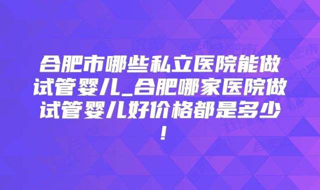 合肥市哪些私立医院能做试管婴儿_合肥哪家医院做试管婴儿好价格都是多少！