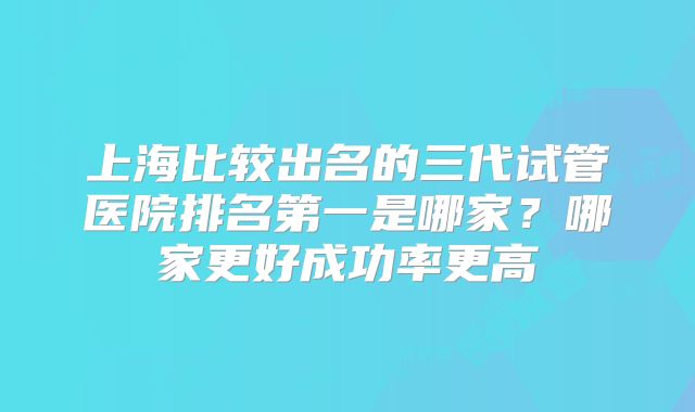 上海比较出名的三代试管医院排名第一是哪家?哪家更好成功率更高
