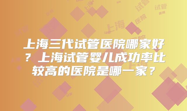 上海三代试管医院哪家好?上海试管婴儿成功率比较高的医院是哪一家?