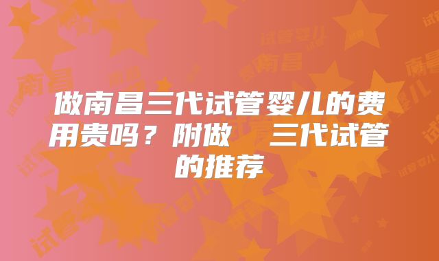 做南昌三代试管婴儿的费用贵吗？附做  三代试管的推荐