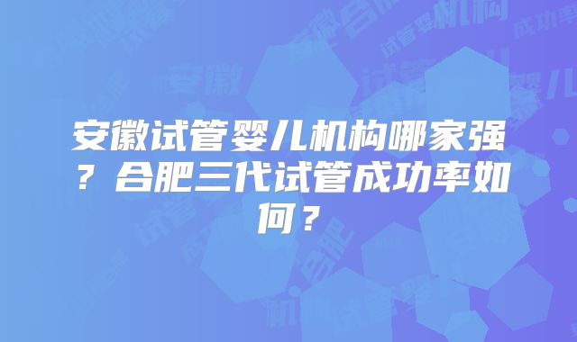 安徽试管婴儿机构哪家强？合肥三代试管成功率如何？