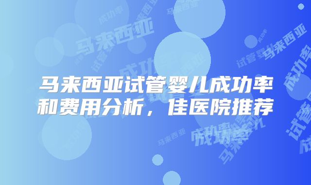 马来西亚试管婴儿成功率和费用分析,佳医院推荐