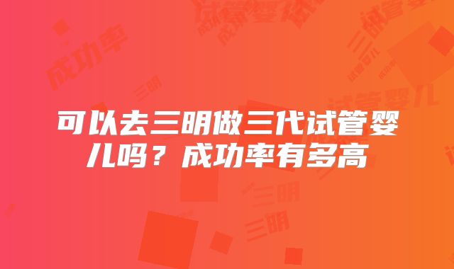 可以去三明做三代试管婴儿吗？成功率有多高