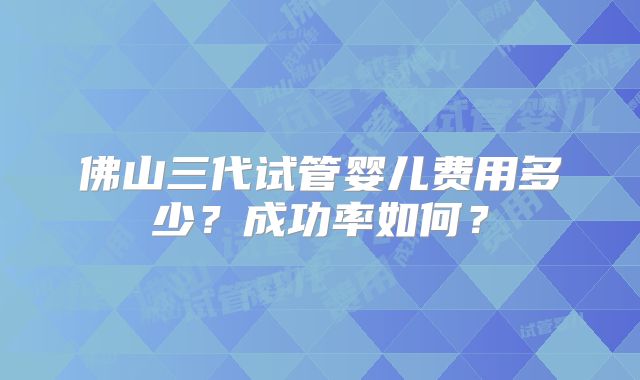 佛山三代试管婴儿费用多少?成功率如何?