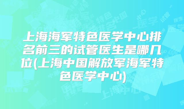 上海海军特色医学中心排名前三的试管医生是哪几位(上海中国解放军海军特色医学中心)