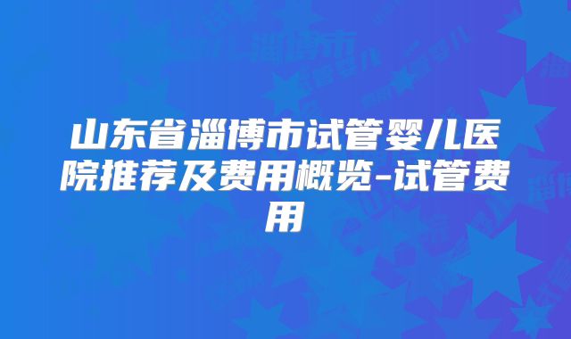 山东省淄博市试管婴儿医院推荐及费用概览-试管费用