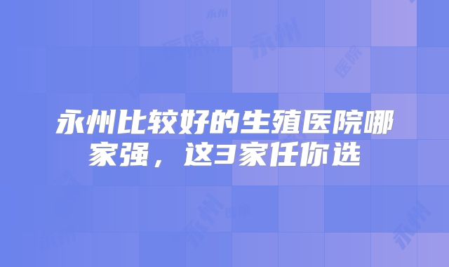 永州比较好的生殖医院哪家强，这3家任你选