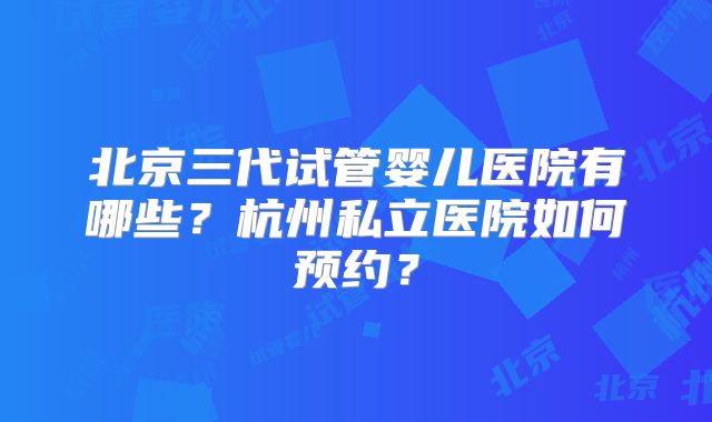 北京三代试管婴儿医院有哪些？杭州私立医院如何预约？