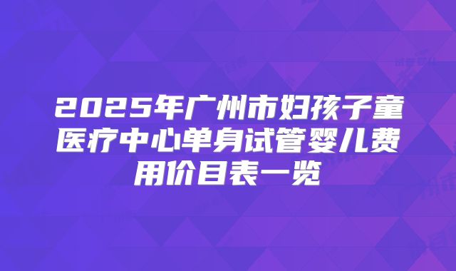2025年广州市妇孩子童医疗中心单身试管婴儿费用价目表一览