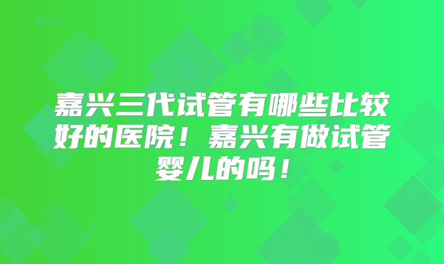 嘉兴三代试管有哪些比较好的医院!嘉兴有做试管婴儿的吗!