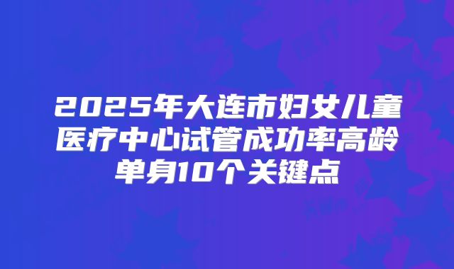 2025年大连市妇女儿童医疗中心试管成功率高龄单身10个关键点