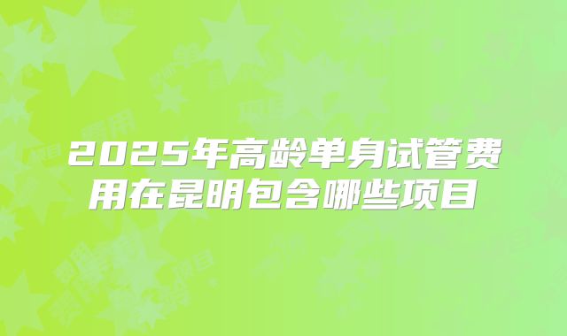2025年高龄单身试管费用在昆明包含哪些项目