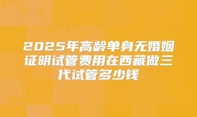 2025年高龄单身无婚姻证明试管费用在西藏做三代试管多少钱