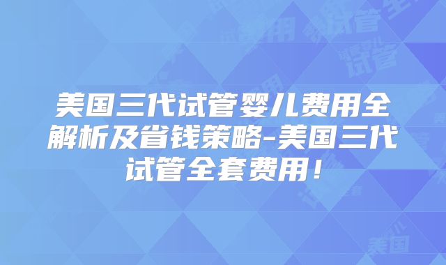美国三代试管婴儿费用全解析及省钱策略-美国三代试管全套费用！