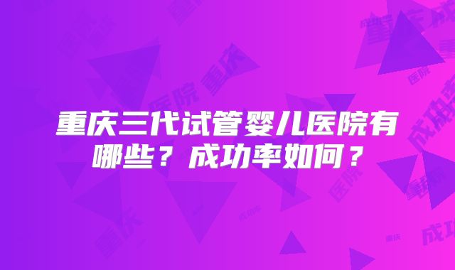 重庆三代试管婴儿医院有哪些？成功率如何？