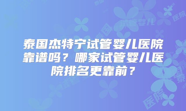 泰国杰特宁试管婴儿医院靠谱吗?哪家试管婴儿医院排名更靠前?