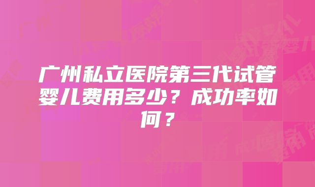 广州私立医院第三代试管婴儿费用多少?成功率如何?