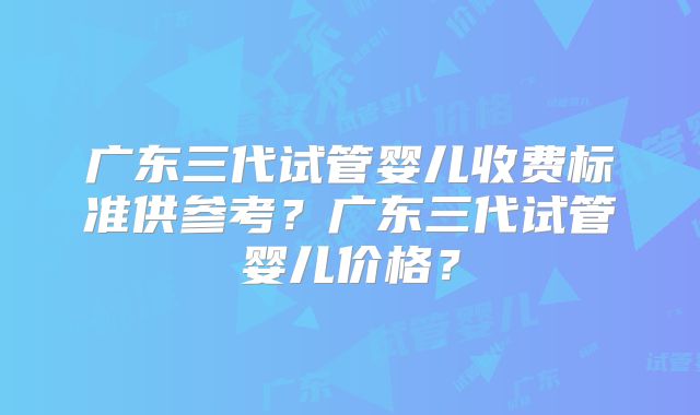 广东三代试管婴儿收费标准供参考？广东三代试管婴儿价格？