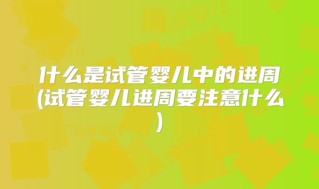 什么是试管婴儿中的进周(试管婴儿进周要注意什么)