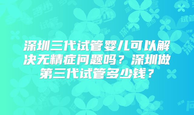 深圳三代试管婴儿可以解决无精症问题吗?深圳做第三代试管多少钱?