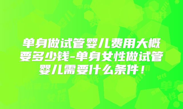 单身做试管婴儿费用大概要多少钱-单身女性做试管婴儿需要什么条件！