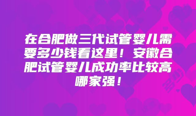 在合肥做三代试管婴儿需要多少钱看这里！安徽合肥试管婴儿成功率比较高哪家强！