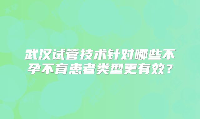 武汉试管技术针对哪些不孕不育患者类型更有效？