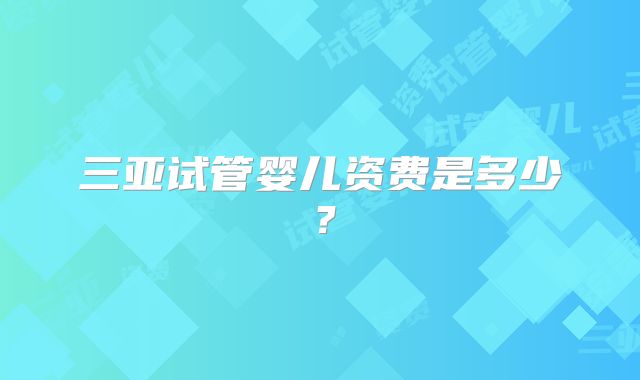 三亚试管婴儿资费是多少？