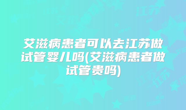 艾滋病患者可以去江苏做试管婴儿吗(艾滋病患者做试管贵吗)