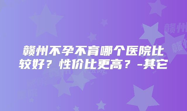 赣州不孕不育哪个医院比较好?性价比更高?-其它