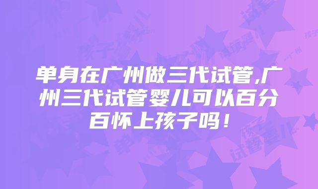 单身在广州做三代试管,广州三代试管婴儿可以百分百怀上孩子吗!