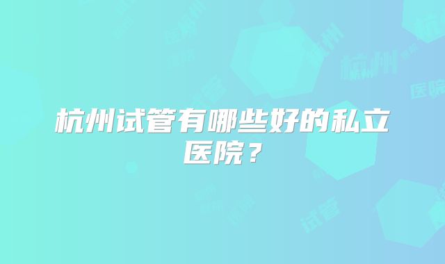 杭州试管有哪些好的私立医院?